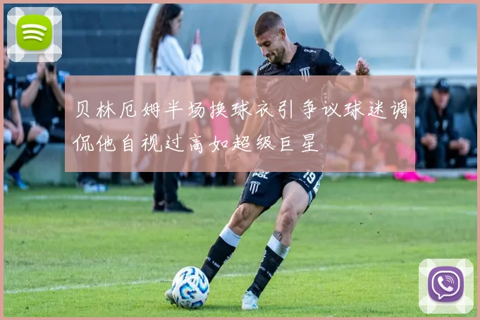 贝林厄姆半场换球衣引争议球迷调侃他自视过高如超级巨星
