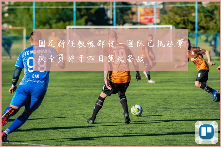 国足新任教练邵佳一团队已抵达肇庆全员将于四日集结备战