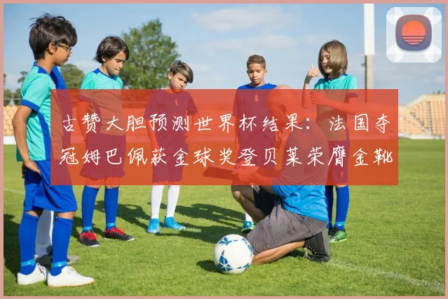古赞大胆预测世界杯结果：法国夺冠姆巴佩获金球奖登贝莱荣膺金靴奖