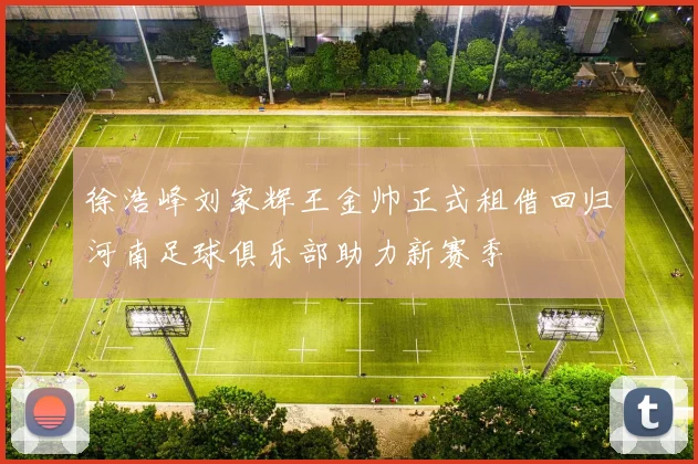 徐浩峰刘家辉王金帅正式租借回归河南足球俱乐部助力新赛季
