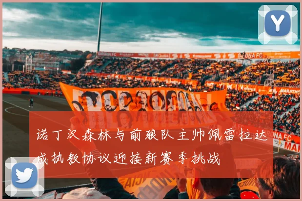 诺丁汉森林与前狼队主帅佩雷拉达成执教协议迎接新赛季挑战