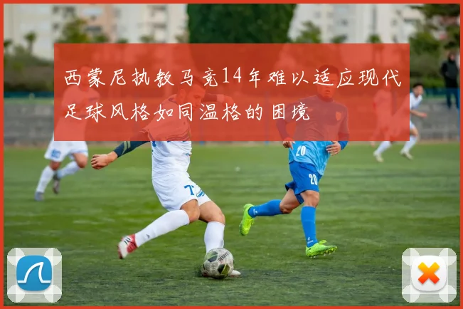 西蒙尼执教马竞14年难以适应现代足球风格如同温格的困境