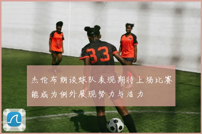 杰伦布朗谈球队表现期待上场比赛能成为例外展现努力与活力