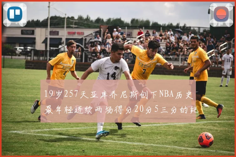 19岁257天亚库乔尼斯创下NBA历史最年轻连续两场得分20分5三分的纪录