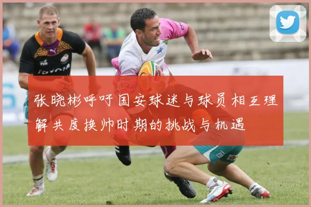 张晓彬呼吁国安球迷与球员相互理解共度换帅时期的挑战与机遇
