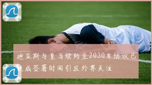 迪亚斯与皇马续约至2030年协议已达成签署时间引发外界关注