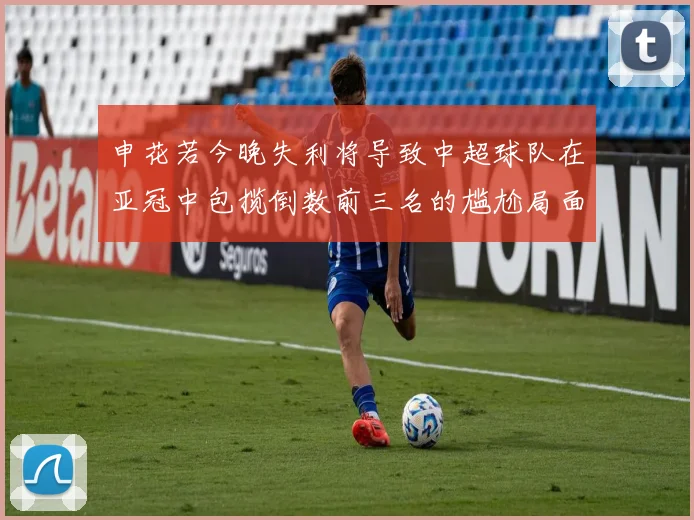 申花若今晚失利将导致中超球队在亚冠中包揽倒数前三名的尴尬局面