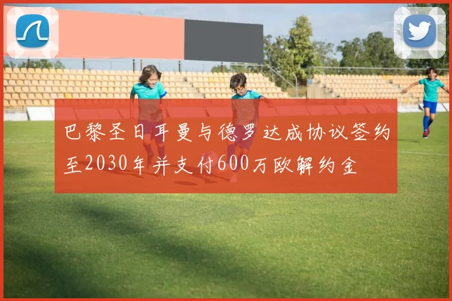 巴黎圣日耳曼与德罗达成协议签约至2030年并支付600万欧解约金
