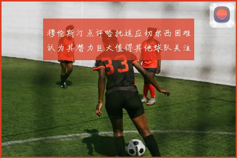 穆伦斯汀点评哈托适应切尔西困难认为其潜力巨大值得其他球队关注