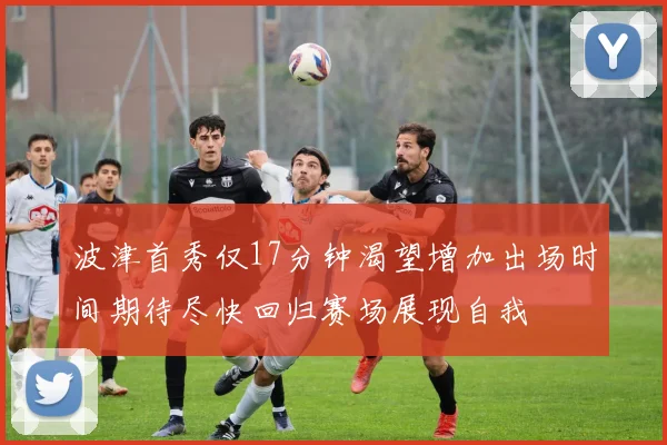 波津首秀仅17分钟渴望增加出场时间期待尽快回归赛场展现自我