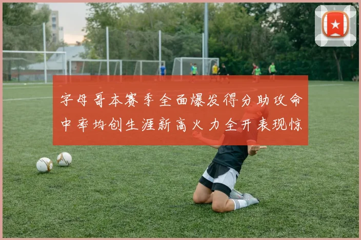 字母哥本赛季全面爆发得分助攻命中率均创生涯新高火力全开表现惊艳