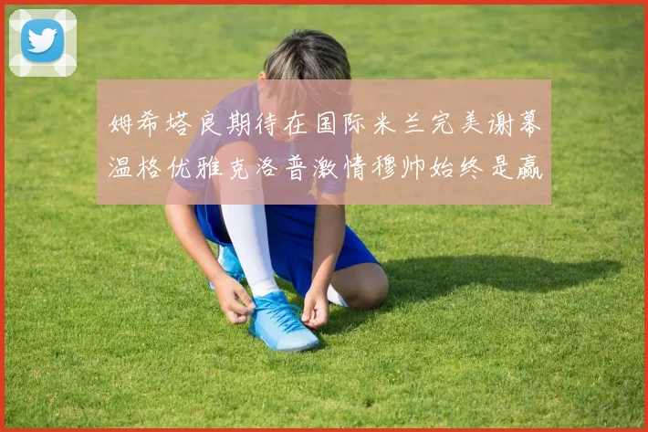 姆希塔良期待在国际米兰完美谢幕温格优雅克洛普激情穆帅始终是赢家