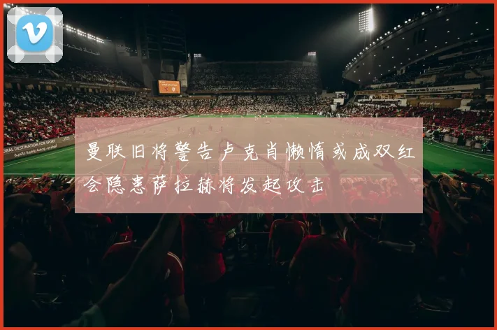 曼联旧将警告卢克肖懒惰或成双红会隐患萨拉赫将发起攻击