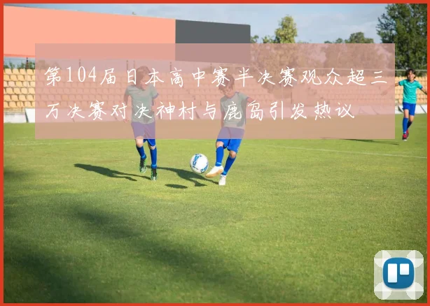 第104届日本高中赛半决赛观众超三万决赛对决神村与鹿岛引发热议
