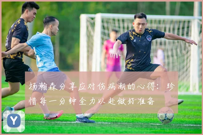 杨瀚森分享应对伤病潮的心得：珍惜每一分钟全力以赴做好准备