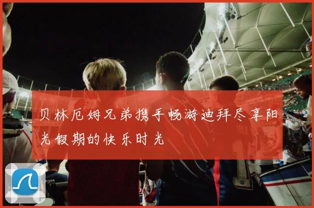 贝林厄姆兄弟携手畅游迪拜尽享阳光假期的快乐时光