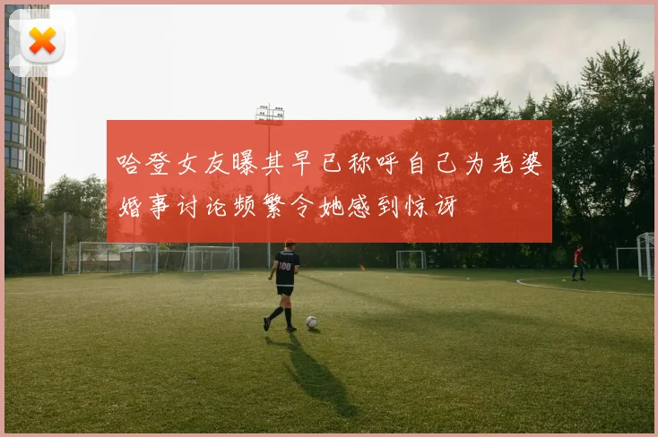 哈登女友曝其早已称呼自己为老婆婚事讨论频繁令她感到惊讶