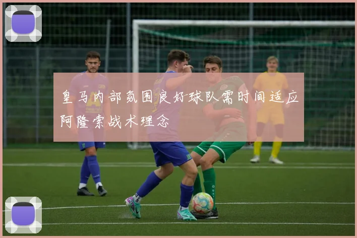 皇马内部氛围良好球队需时间适应阿隆索战术理念