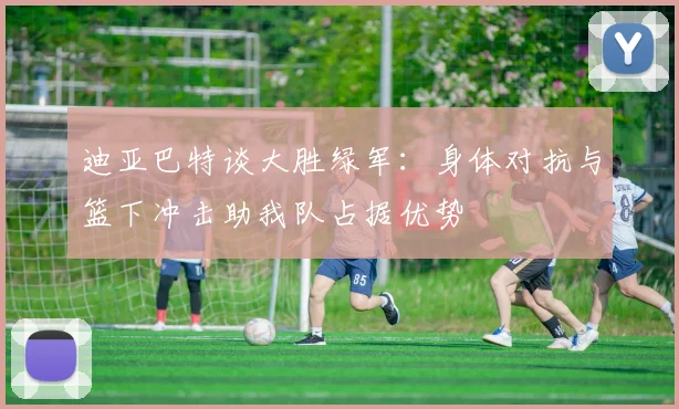 迪亚巴特谈大胜绿军：身体对抗与篮下冲击助我队占据优势