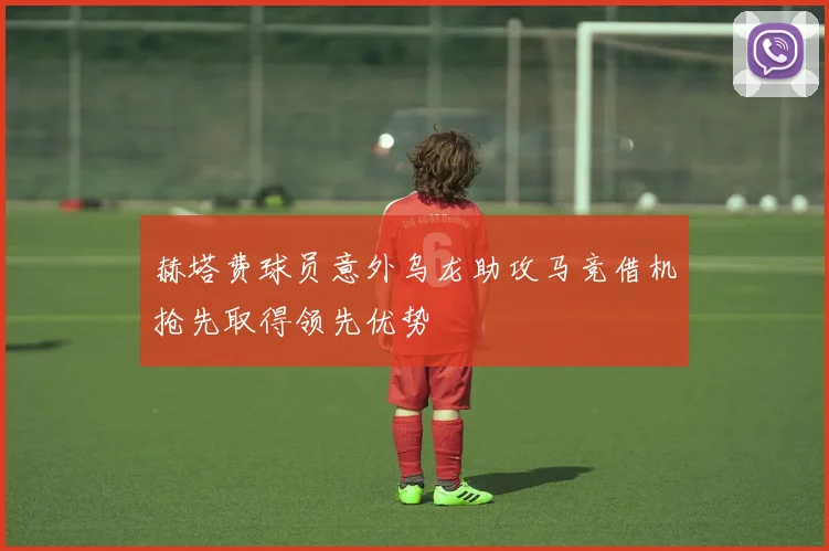 赫塔费球员意外乌龙助攻马竞借机抢先取得领先优势