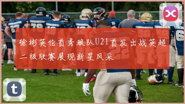 徐彬英伦首秀狼队U21首发出战英超二级联赛展现新星风采