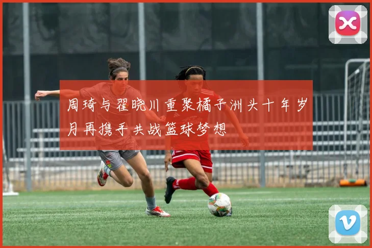 周琦与翟晓川重聚橘子洲头十年岁月再携手共战篮球梦想