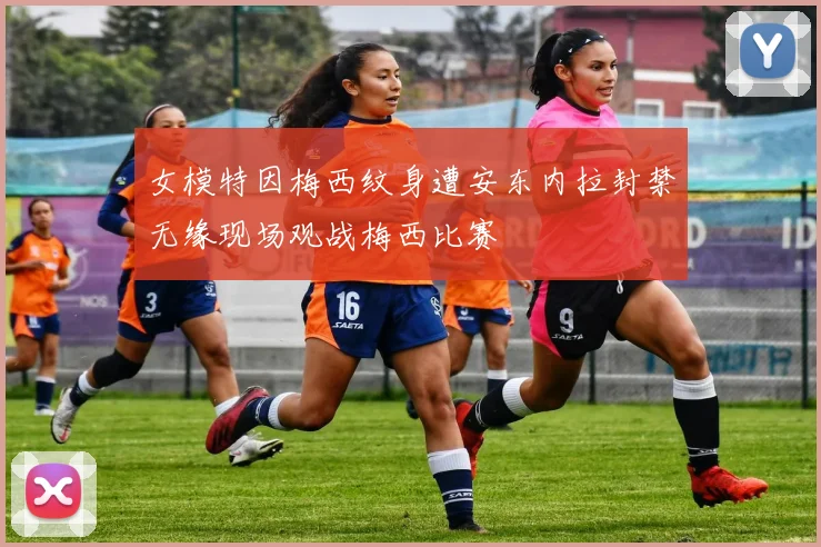 女模特因梅西纹身遭安东内拉封禁无缘现场观战梅西比赛