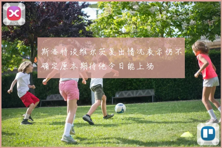 斯洛特谈维尔茨复出情况表示仍不确定原本期待他今日能上场
