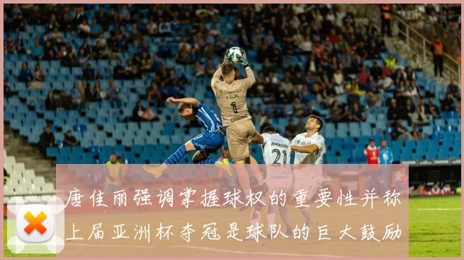 唐佳丽强调掌握球权的重要性并称上届亚洲杯夺冠是球队的巨大鼓励