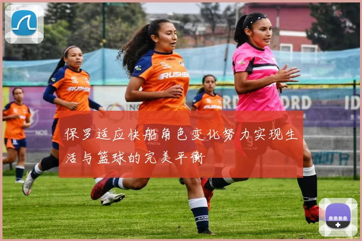 保罗适应快船角色变化努力实现生活与篮球的完美平衡