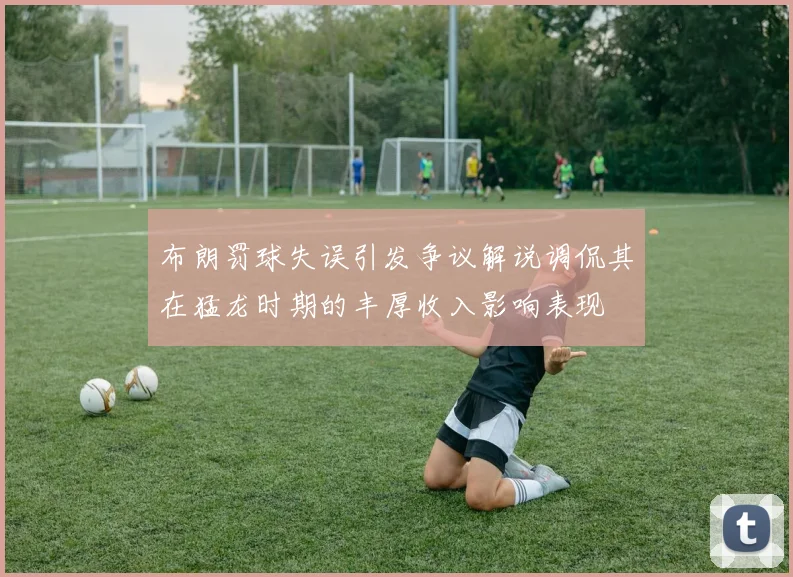 布朗罚球失误引发争议解说调侃其在猛龙时期的丰厚收入影响表现