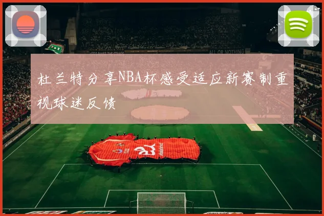 杜兰特分享NBA杯感受适应新赛制重视球迷反馈