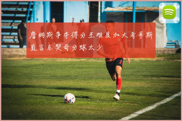 詹姆斯争夺得分王难度加大考辛斯直言东契奇分球太少