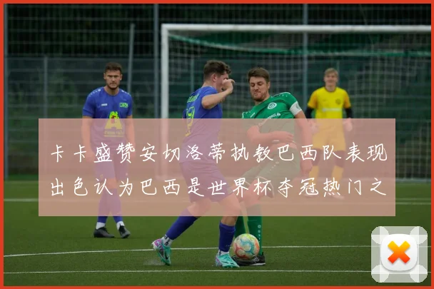 卡卡盛赞安切洛蒂执教巴西队表现出色认为巴西是世界杯夺冠热门之选