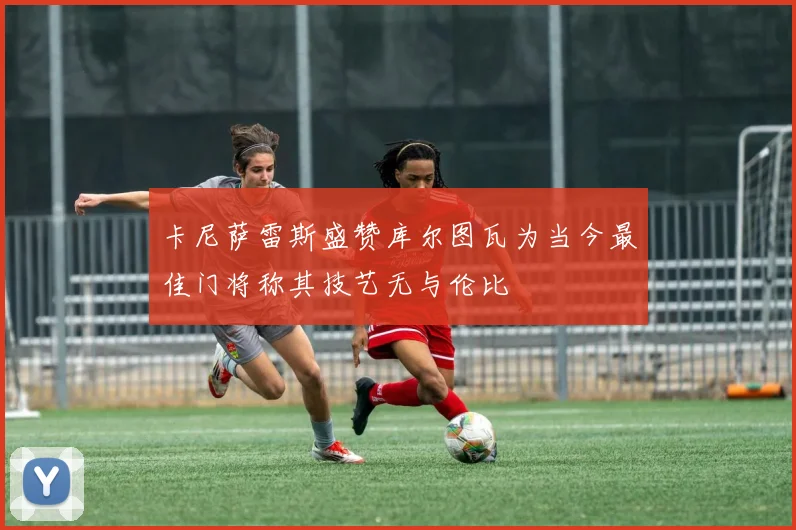 卡尼萨雷斯盛赞库尔图瓦为当今最佳门将称其技艺无与伦比